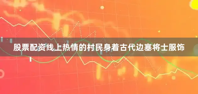 股票配资线上热情的村民身着古代边塞将士服饰