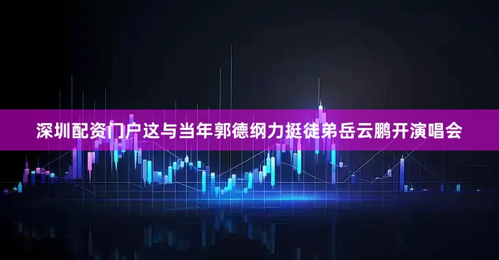 深圳配资门户这与当年郭德纲力挺徒弟岳云鹏开演唱会